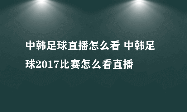 中韩足球直播怎么看 中韩足球2017比赛怎么看直播