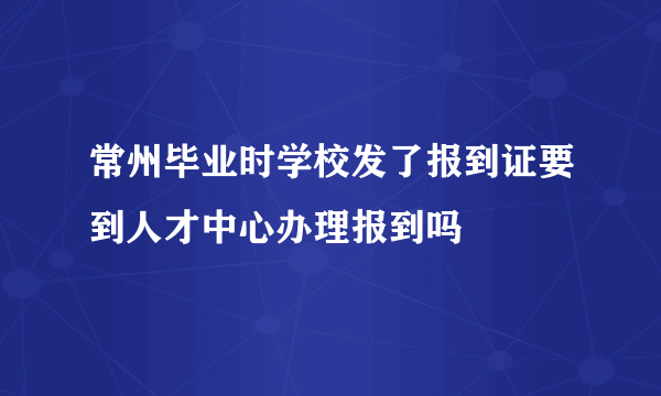 常州毕业时学校发了报到证要到人才中心办理报到吗
