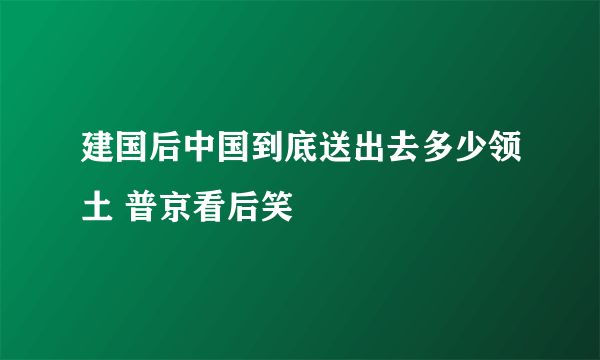 建国后中国到底送出去多少领土 普京看后笑