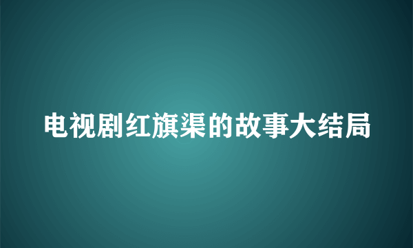 电视剧红旗渠的故事大结局