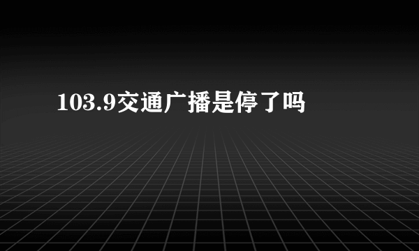 103.9交通广播是停了吗