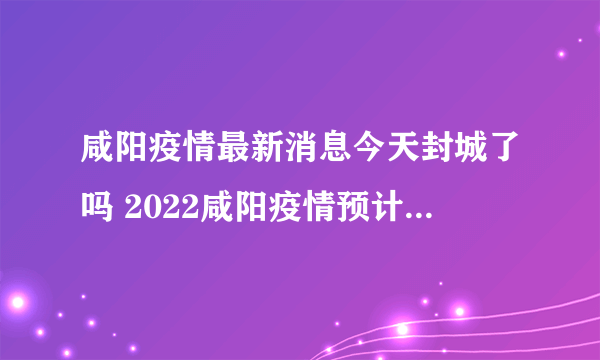 咸阳疫情最新消息今天封城了吗 2022咸阳疫情预计解封时间最新消息