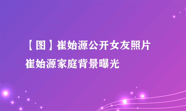【图】崔始源公开女友照片 崔始源家庭背景曝光