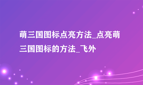 萌三国图标点亮方法_点亮萌三国图标的方法_飞外