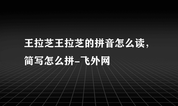 王拉芝王拉芝的拼音怎么读，简写怎么拼-飞外网