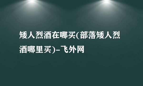 矮人烈酒在哪买(部落矮人烈酒哪里买)-飞外网