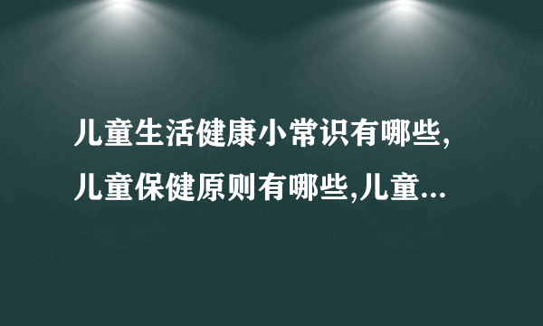 儿童生活健康小常识有哪些,儿童保健原则有哪些,儿童营养健康知识有哪些,儿童健康需要注意哪些内容