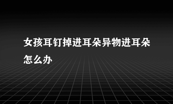 女孩耳钉掉进耳朵异物进耳朵怎么办