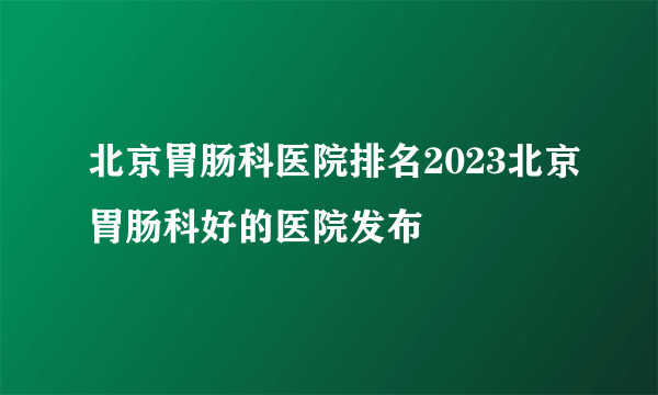 北京胃肠科医院排名2023北京胃肠科好的医院发布