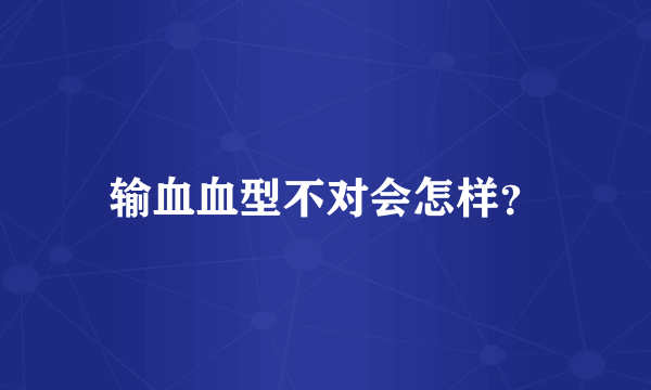 输血血型不对会怎样？