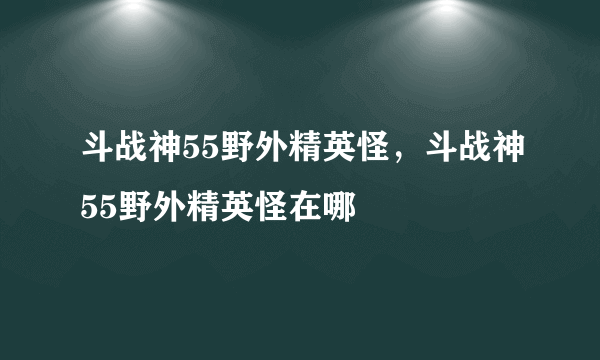斗战神55野外精英怪，斗战神55野外精英怪在哪