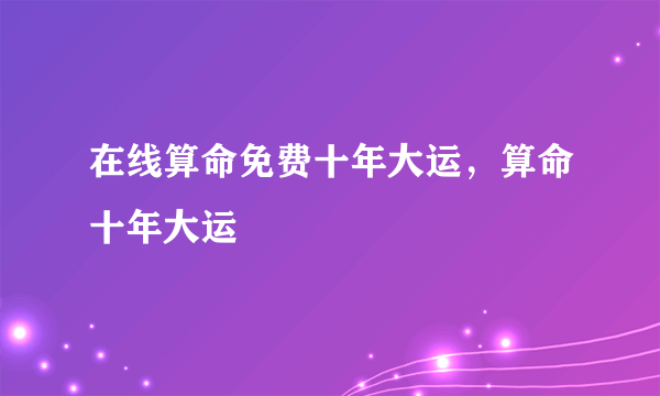 在线算命免费十年大运，算命十年大运