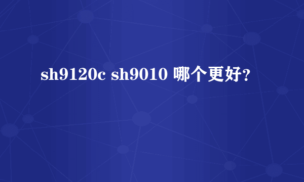 sh9120c sh9010 哪个更好？