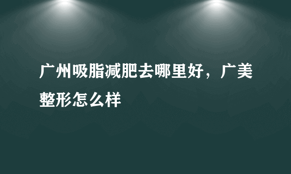 广州吸脂减肥去哪里好，广美整形怎么样
