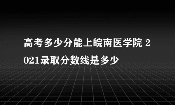 高考多少分能上皖南医学院 2021录取分数线是多少