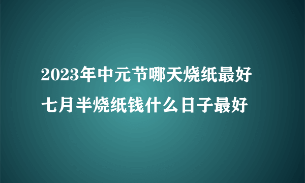 2023年中元节哪天烧纸最好 七月半烧纸钱什么日子最好