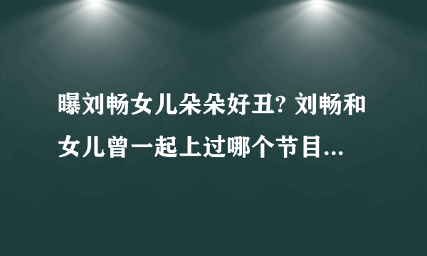 曝刘畅女儿朵朵好丑? 刘畅和女儿曾一起上过哪个节目_飞外网