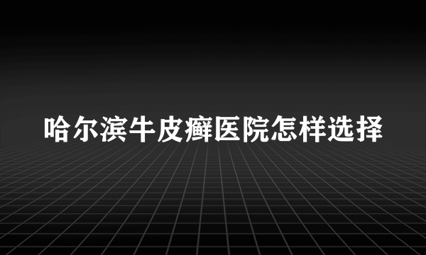 哈尔滨牛皮癣医院怎样选择
