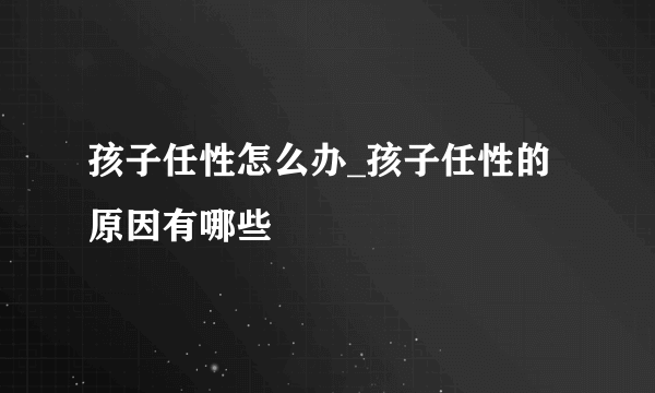 孩子任性怎么办_孩子任性的原因有哪些
