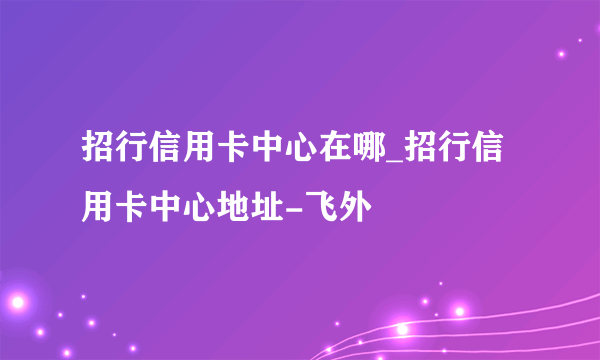 招行信用卡中心在哪_招行信用卡中心地址-飞外