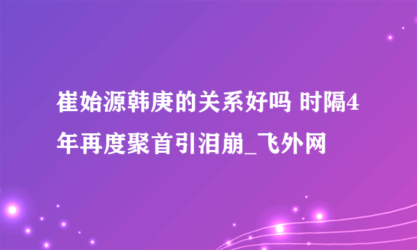 崔始源韩庚的关系好吗 时隔4年再度聚首引泪崩_飞外网