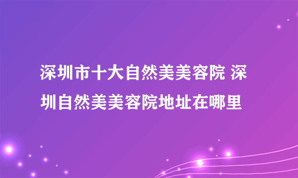深圳市十大自然美美容院 深圳自然美美容院地址在哪里