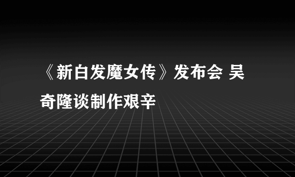 《新白发魔女传》发布会 吴奇隆谈制作艰辛