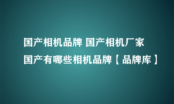 国产相机品牌 国产相机厂家 国产有哪些相机品牌【品牌库】