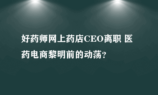 好药师网上药店CEO离职 医药电商黎明前的动荡？