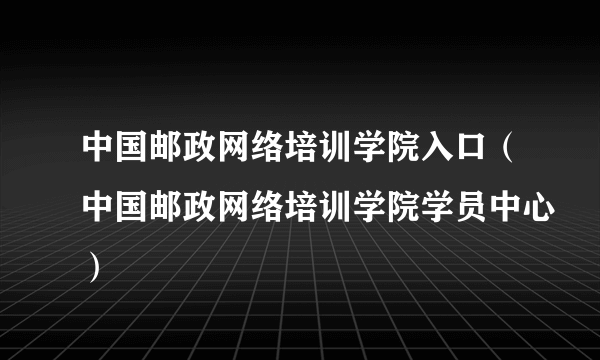 中国邮政网络培训学院入口（中国邮政网络培训学院学员中心）