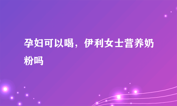 孕妇可以喝，伊利女士营养奶粉吗
