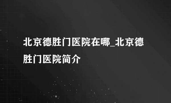 北京德胜门医院在哪_北京德胜门医院简介