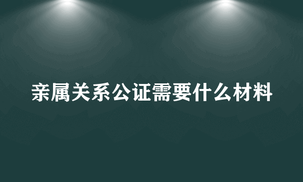 亲属关系公证需要什么材料