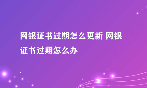 网银证书过期怎么更新 网银证书过期怎么办
