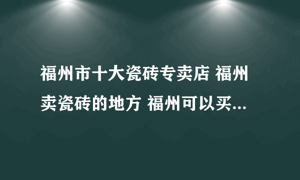 福州市十大瓷砖专卖店 福州卖瓷砖的地方 福州可以买瓷砖的网点推荐