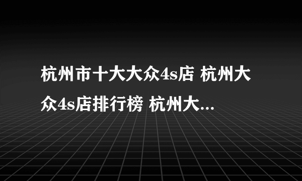 杭州市十大大众4s店 杭州大众4s店排行榜 杭州大众汽车经销商