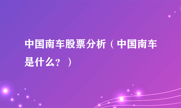 中国南车股票分析（中国南车是什么？）