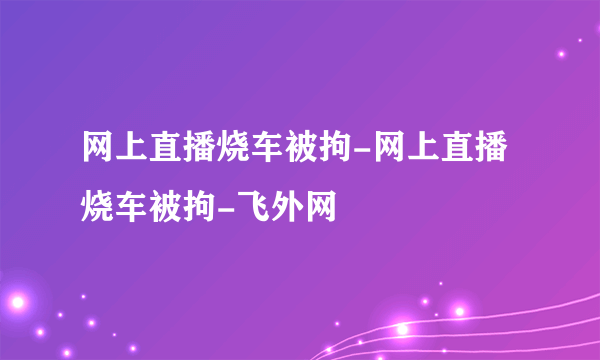 网上直播烧车被拘-网上直播烧车被拘-飞外网