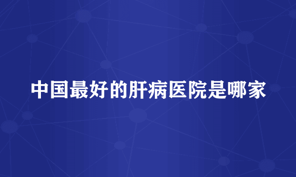 中国最好的肝病医院是哪家