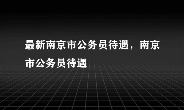 最新南京市公务员待遇，南京市公务员待遇
