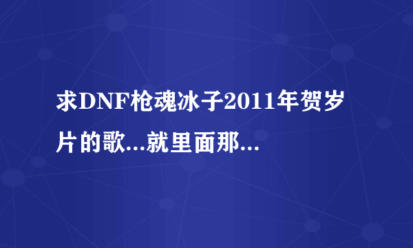 求DNF枪魂冰子2011年贺岁片的歌...就里面那个刺客一波流连死野猪王的时候那一段的歌...