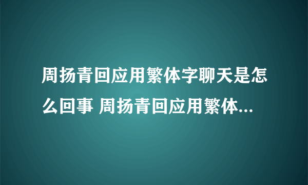 周扬青回应用繁体字聊天是怎么回事 周扬青回应用繁体字聊天是什么情况
