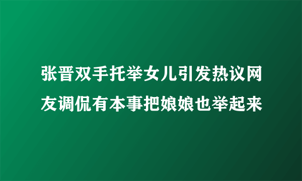 张晋双手托举女儿引发热议网友调侃有本事把娘娘也举起来