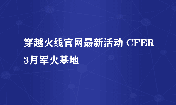 穿越火线官网最新活动 CFER3月军火基地