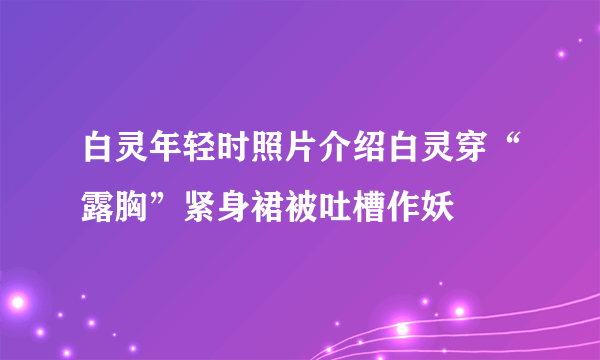 白灵年轻时照片介绍白灵穿“露胸”紧身裙被吐槽作妖