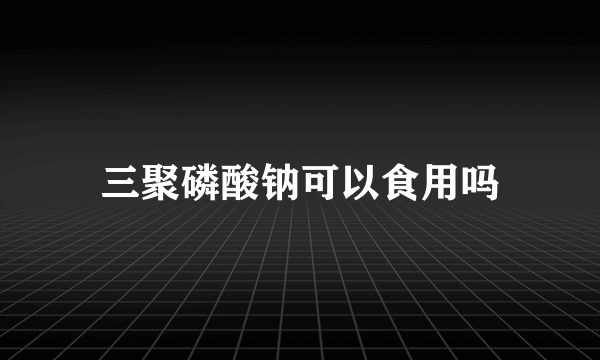 三聚磷酸钠可以食用吗