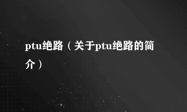 ptu绝路（关于ptu绝路的简介）