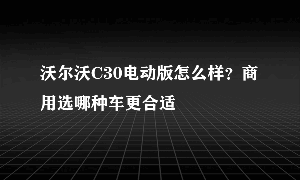 沃尔沃C30电动版怎么样？商用选哪种车更合适