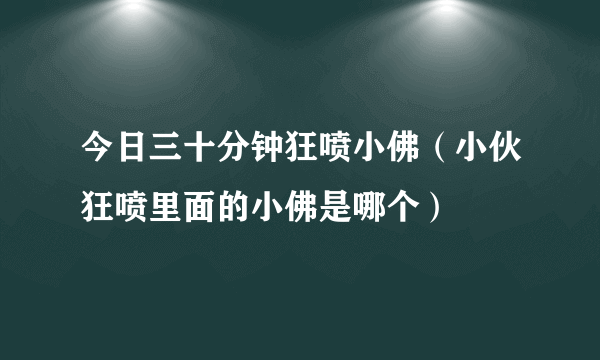 今日三十分钟狂喷小佛（小伙狂喷里面的小佛是哪个）