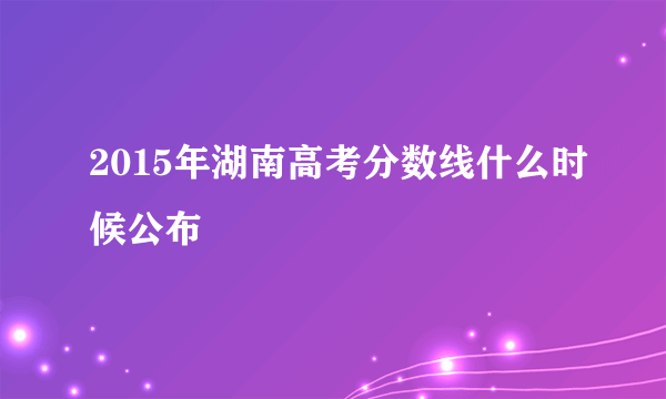 2015年湖南高考分数线什么时候公布